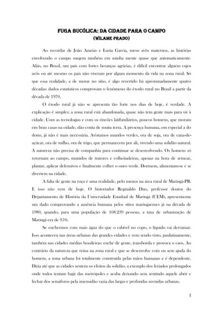 1
Fuga bucólica: da cidade para o campo
(Wilame prado)
Ao recordar de João Azarias e Luzia Garcia, meus avôs maternos, as histórias
envolvendo o campo surgem também em minha mente quase que automaticamente.
Aliás, no Brasil, um país com fortes heranças agrárias, é difícil encontrar alguém cujos
avôs ou até mesmo os pais não viveram por algum momento da vida na zona rural. Só
que essa realidade, a de morar no sítio, é algo revertido há aproximadamente quatro
décadas: dados estatísticos comprovam o fenômeno do êxodo rural no Brasil a partir da
década de 1970.
O êxodo rural já não se apresenta tão forte nos dias de hoje, é verdade. A
explicação é simples: a zona rural está abandonada, quase não tem gente mais para vir à
cidade. Com as tecnologias e com os rincões latifundiários, poucos homens, que moram
em boas casas na cidade, dão conta de muita terra. A presença humana, em especial a do
dono, já não é mais necessária. Avistamos mundos verdes, ora de soja, ora de cana-de-
açúcar, ora de milho, ora de trigo, que permanecem por ali, vivendo uma solidão natural.
A natureza não precisa de companhia para continuar se desenvolvendo. Os homens só
retornam ao campo, munidos de tratores e colheitadeiras, apenas na hora de semear,
plantar, aplicar defensivos e finalmente colher o ouro verde. Dormem, alimentam-se e se
divertem na cidade.
A falta de gente na roça é uma realidade, pelo menos na área rural de Maringá-PR.
E isso não vem de hoje. O historiador Reginaldo Dias, professor doutor do
Departamento de História da Universidade Estadual de Maringá (UEM), apresenta-me
um dado comprovando a ausência humana pelos sítios maringaenses já na década de
1980, quando, para uma população de 168.239 pessoas, a taxa de urbanização de
Maringá era de 95%.
Se enchermos com mais água do que o cabível no copo, o líquido vai derramar.
Isso aconteceu nas áreas urbanas das grandes cidades e vem sendo visto, paulatinamente,
também nas cidades médias brasileiras: enche de gente, transborda e provoca o caos. Ao
contrário da natureza que reina na zona rural e que se desenvolve com ou sem ajuda do
homem, a zona urbana foi totalmente construída pelas mãos humanas e é dependente.
Diria até que as cidades sentem os efeitos da solidão, a exemplo dos feriados prolongados
onde todos tentam fugir das metrópoles e acaba deixando sem sentindo aquele abrir e
fechar dos semáforos pela imensidão vazia das largas e profundas avenidas urbanas.
 