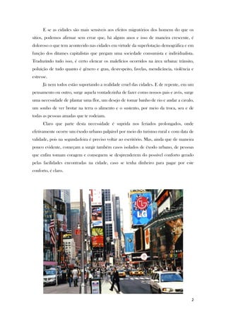 2
E se as cidades são mais sensíveis aos efeitos migratórios dos homens do que os
sítios, podemos afirmar sem errar que, há alguns anos e isso de maneira crescente, é
doloroso o que tem acontecido nas cidades em virtude da superlotação demográfica e em
função dos ditames capitalistas que pregam uma sociedade consumista e individualista.
Traduzindo tudo isso, é certo elencar os malefícios ocorridos na área urbana: trânsito,
poluição de tudo quanto é gênero e grau, desrespeito, favelas, mendicância, violência e
estresse.
Já nem todos estão suportando a realidade cruel das cidades. E de repente, em um
pensamento ou outro, surge aquela vontadezinha de fazer como nossos pais e avós, surge
uma necessidade de plantar uma flor, um desejo de tomar banho de rio e andar a cavalo,
um sonho de ver brotar na terra o alimento e o sustento, por meio da troca, seu e de
todas as pessoas amadas que te rodeiam.
Claro que parte desta necessidade é suprida nos feriados prolongados, onde
efetivamente ocorre um êxodo urbano palpável por meio do turismo rural e com data de
validade, pois na segunda-feira é preciso voltar ao escritório. Mas, ainda que de maneira
pouco evidente, começam a surgir também casos isolados de êxodo urbano, de pessoas
que enfim tomam coragem e conseguem se desprenderem do possível conforto gerado
pelas facilidades encontradas na cidade, caso se tenha dinheiro para pagar por este
conforto, é claro.
 