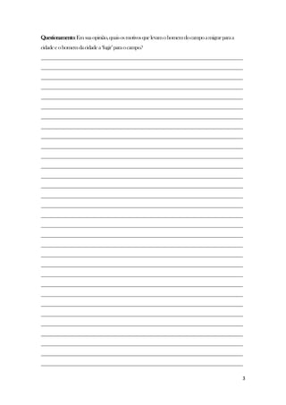 3
Questionamento:Emsuaopinião,quaisosmotivosquelevamohomemdocampoamigrarparaa
cidadeeohomemdacidadea„fugir‟paraocampo?
________________________________________________________________________________
________________________________________________________________________________
________________________________________________________________________________
________________________________________________________________________________
________________________________________________________________________________
________________________________________________________________________________
________________________________________________________________________________
________________________________________________________________________________
________________________________________________________________________________
________________________________________________________________________________
________________________________________________________________________________
________________________________________________________________________________
________________________________________________________________________________
________________________________________________________________________________
________________________________________________________________________________
________________________________________________________________________________
________________________________________________________________________________
________________________________________________________________________________
________________________________________________________________________________
________________________________________________________________________________
________________________________________________________________________________
________________________________________________________________________________
________________________________________________________________________________
________________________________________________________________________________
________________________________________________________________________________
________________________________________________________________________________
________________________________________________________________________________
________________________________________________________________________________
________________________________________________________________________________
________________________________________________________________________________
________________________________________________________________________________
________________________________________________________________________________
 