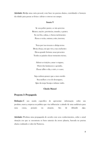 8
Atividade: Redija uma carta pessoal, com base no poema abaixo, convidando o homem
da cidade para passar as férias e aliviar o estresse no campo.
Soneto V
Se sou pobre pastor, se não governo
Reinos, nações, províncias, mundo, e gentes;
Se em frio, calma, e chuvas inclementes
Passo o verão, outono, estio, inverno;
Nem por isso trocara o abrigo terno
Desta choça, em que vivo, coas enchentes
Dessa grande fortuna: assaz presentes
Tenho as paixões desse tormento eterno.
Adorar as traições, amar o engano,
Ouvir dos lastimosos o gemido,
Passar aflito o dia, o mês, e o ano;
Seja embora prazer; que a meu ouvido
Soa melhor a voz do desengano,
Que da torpe lisonja o infame ruído.
Cláudio Manuel
Proposta 3: Propaganda
Definição: É um modo específico de apresentar informação sobre um
produto, marca, empresa ou política que visa influenciar a atitude de uma audiência para
uma causa, posição ou atuação. Ato de difundir algo.
Atividade: Produza uma propaganda de acordo com seus conhecimentos, sobre a atual
situação em que se encontram os bens naturais do nosso planeta, baseada no poema
abaixo exaltando o valor da Natureza.
 
