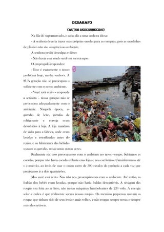 Desabafo
(autor desconhecido)
Na fila do supermercado, o caixa diz a uma senhora idosa:
- A senhora deveria trazer suas próprias sacolas para as compras, pois as sacolinhas
de plástico não são amigáveis ao ambiente.
A senhora pediu desculpas e disse:
- Não havia essa onda verde no meu tempo.
O empregado respondeu:
- Esse é exatamente o nosso
problema hoje, minha senhora. A
SUA geração não se preocupou o
suficiente com o nosso ambiente.
- Você está certo – responde
a senhora – nossa geração não se
preocupou adequadamente com o
ambiente. Naquela época, as
garrafas de leite, garrafas de
refrigerante e cerveja eram
devolvidos à loja. A loja mandava
de volta para a fábrica, onde eram
lavadas e esterilizadas antes do
reuso, e os fabricantes das bebidas
usavam as garrafas, umas tantas outras vezes.
Realmente não nos preocupamos com o ambiente no nosso tempo. Subíamos as
escadas, porque não havia escadas rolantes nas lojas e nos escritórios. Caminhávamos até
o comércio, ao invés de usar o nosso carro de 300 cavalos de potência a cada vez que
precisamos ir a dois quarteirões.
Mas você está certo. Nós não nos preocupávamos com o ambiente. Até então, as
fraldas dos bebês eram lavadas, porque não havia fraldas descartáveis. A secagem das
roupas era feita ao ar livre, não nestas máquinas bamboleantes de 220 volts. A energia
solar e eólica é que realmente secava nossas roupas. Os meninos pequenos usavam as
roupas que tinham sido de seus irmãos mais velhos, e não roupas sempre novas e sempre
mais descartáveis.
 