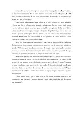 É verdade, não havia preocupação com o ambiente naqueles dias. Naquela época
só tínhamos somente uma TV ou rádio em casa, e não uma TV em cada quarto. E a TV
tinha uma tela do tamanho de um lenço, não um telão do tamanho de uma mesa; que
depois será descartada como?
Na cozinha, tínhamos que bater tudo com as mãos porque não havia máquinas
elétricas que fazem tudo por nós. Quando embalávamos algo um pouco frágil para o
correio, usávamos jornal amassado para protegê-lo, não plástico bolha ou pellets de
plástico que levam séculos para começar a degradar. Naqueles tempos não se usava um
motor a gasolina apenas para cortar a grama e sim um cortador de grama que exigia
músculos. O exercício era extraordinário, e não precisava ir a uma academia e usar
esteiras que também funcionam a eletricidade.
Você tem razão: não havia naquela época preocupação com o ambiente. Bebíamos
diretamente da fonte, quando estávamos com sede, em vez de usar copos plásticos e
garrafas PET que agora inundam os oceanos. As canetas eram recarregadas com tinta
várias vezes ao invés de comprar uma outra. Abandonamos as navalhas, ao invés de jogar
fora todos os aparelhos descartáveis só porque a lâmina ficou sem corte.
Na verdade, tivemos sim uma onda verde naquela época. Naqueles dias, as pessoas
tomavam o bonde ou ônibus e os meninos iam em suas bicicletas ou a pé para a escola,
ao invés de usar a mãe e o carro da família como um serviço de táxi 24 horas. Tínhamos
só uma tomada em cada quarto, e não um quadro de tomadas em cada parede para
alimentar dúzias de aparelhos dispensáveis. E nós não precisávamos de um GPS para
receber sinais de satélites a milhas de distância no espaço só para encontrar a pizzaria
mais próxima.
Então, não é visível que a atual geração fale tanto em meio ambiente e seja
justamente a que apresenta a maior resistência a abrir mão do estilo de vida degradante
que adotaram?
 
