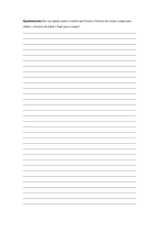 Questionamento:Emsuaopinião,quaisosmotivosquelevaramohomemdocampoamigrarpara
cidadeeohomemdacidadea„fugir‟paraocampo?
________________________________________________________________________________
________________________________________________________________________________
________________________________________________________________________________
________________________________________________________________________________
________________________________________________________________________________
________________________________________________________________________________
________________________________________________________________________________
________________________________________________________________________________
________________________________________________________________________________
________________________________________________________________________________
________________________________________________________________________________
________________________________________________________________________________
________________________________________________________________________________
________________________________________________________________________________
________________________________________________________________________________
________________________________________________________________________________
________________________________________________________________________________
________________________________________________________________________________
________________________________________________________________________________
________________________________________________________________________________
________________________________________________________________________________
________________________________________________________________________________
________________________________________________________________________________
________________________________________________________________________________
________________________________________________________________________________
________________________________________________________________________________
________________________________________________________________________________
________________________________________________________________________________
________________________________________________________________________________
________________________________________________________________________________
________________________________________________________________________________
________________________________________________________________________________
 