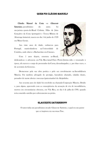 Quem foi Cláudio Manuel?
Cláudio Manuel da Costa ou Glauceste
Saturnino, pseudônimo do autor, foi
um jurista e poeta do Brasil Colônia. Filho de João
Gonçalves da Costa (português) e Teresa Ribeira de
Alvarenga (mineira), nasceu no dia 5 de junho de 1729
em Minas Gerais.
Aos vinte anos de idade, embarcou para
Portugal, matriculando-se na Universidade de
Coimbra, onde obteve o Bacharelato em Cânones.
Com 5 anos depois, retornou ao Brasil,
dedicando-se à advocacia em Vila Rica (atual Ouro Preto). Jurista culto e renomado à
época, ali exerceu o cargo de procurador da Coroa, desembargador, e, por duas vezes, o
de secretário do Governo.
Destacou-se pela sua obra poética e pelo seu envolvimento na Inconfidência
Mineira. Foi também advogado de prestígio, fazendeiro abastado, cidadão ilustre,
pensador de mente aberta e mecenas (patrocinador) do Aleijadinho.
Aos sessenta anos de idade foi envolvido na chamada Conjuração Mineira. Detido
e, para alguns, apavorado com as conseqüências da acusação de réu de inconfidência,
morreu em circunstâncias obscuras, em Vila Rica, no dia 4 de julho de 1789, quando
teria cometido suicídio por enforcamento na prisão.
GLAUCESTE SATURNINO???
O autor tinha um pseudônimo árcade: Glauceste Satúrnio, o qual era um pastor
que se inspirava em sua musa Nise.
 