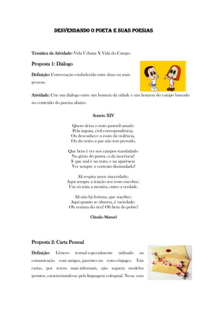 DESVENDANDO O POETA E SUAS POESIAS
Temática da Atividade: Vida Urbana X Vida do Campo
Proposta 1: Diálogo
Definição: Conversação estabelecida entre duas ou mais
pessoas.
Atividade: Crie um diálogo entre um homem da cidade e um homem do campo baseado
no conteúdo do poema abaixo.
Soneto XIV
Quem deixa o trato pastoril amado
Pela ingrata, civil correspondência,
Ou desconhece o rosto da violência,
Ou do retiro a paz não tem provado.
Que bem é ver nos campos transladado
No gênio do pastor, o da inocência!
E que mal é no trato, e na aparência
Ver sempre o cortesão dissimulado!
Ali respira amor sinceridade;
Aqui sempre a traição seu rosto encobre;
Um só trata a mentira, outro a verdade.
Ali não há fortuna, que soçobre;
Aqui quanto se observa, é variedade:
Oh ventura do rico! Oh bem do pobre!
Cláudio Manuel
Proposta 2: Carta Pessoal
Definição: Gênero textual especialmente utilizado na
comunicação com amigos, parentes ou com cônjuges. Tais
cartas, por serem mais informais, não seguem modelos
prontos, caracterizando-se pela linguagem coloquial. Nesse caso
 