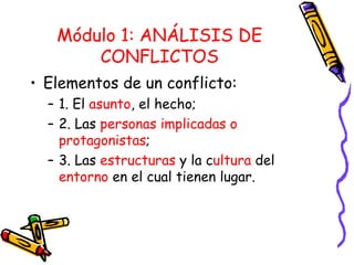 Módulo 1: ANÁLISIS DE CONFLICTOS Elementos de un conflicto: 1. El  asunto , el hecho; 2. Las  personas implicadas o protagonistas ; 3. Las  estructuras  y la c ultura  del  entorno  en el cual tienen lugar. 