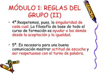 MÓDULO 1: REGLAS DEL GRUPO (II) 4ª.Respetemos, pues, la  singularidad de cada cual . La filosofía de base de todo el curso de formación es  ayudar a los demás desde la aceptación y la igualdad . 5ª. Es necesario para una buena comunicación mostrar  actitud de escucha  y  ser respetuosos con el turno de palabra . 
