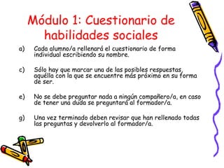 Módulo 1: Cuestionario de habilidades sociales Cada alumno/a rellenará el cuestionario de forma individual escribiendo su nombre. Sólo hay que marcar una de las posibles respuestas, aquélla con la que se encuentre más próximo en su forma de ser. No se debe preguntar nada a ningún compañero/a, en caso de tener una duda se preguntará al formador/a.  Una vez terminado deben revisar que han rellenado todas las preguntas y devolverlo al formador/a. 