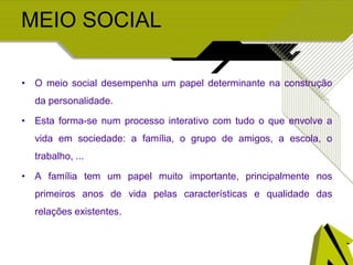 MEIO SOCIAL
• O meio social desempenha um papel determinante na construção
da personalidade.
• Esta forma-se num processo interativo com tudo o que envolve a
vida em sociedade: a família, o grupo de amigos, a escola, o
trabalho, ...
• A família tem um papel muito importante, principalmente nos
primeiros anos de vida pelas características e qualidade das
relações existentes.
 