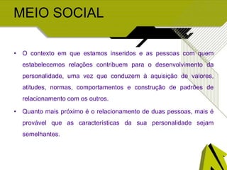 MEIO SOCIAL
• O contexto em que estamos inseridos e as pessoas com quem
estabelecemos relações contribuem para o desenvolvimento da
personalidade, uma vez que conduzem à aquisição de valores,
atitudes, normas, comportamentos e construção de padrões de
relacionamento com os outros.
• Quanto mais próximo é o relacionamento de duas pessoas, mais é
provável que as características da sua personalidade sejam
semelhantes.
 