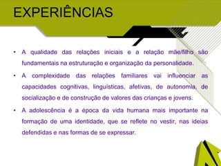 EXPERIÊNCIAS
• A qualidade das relações iniciais e a relação mãe/filho são
fundamentais na estruturação e organização da personalidade.
• A complexidade das relações familiares vai influenciar as
capacidades cognitivas, linguísticas, afetivas, de autonomia, de
socialização e de construção de valores das crianças e jovens.
• A adolescência é a época da vida humana mais importante na
formação de uma identidade, que se reflete no vestir, nas ideias
defendidas e nas formas de se expressar.
 