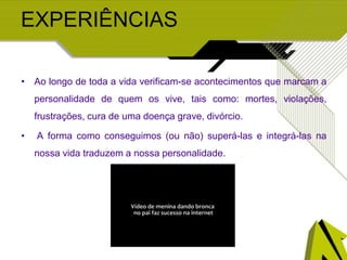 EXPERIÊNCIAS
• Ao longo de toda a vida verificam-se acontecimentos que marcam a
personalidade de quem os vive, tais como: mortes, violações,
frustrações, cura de uma doença grave, divórcio.
• A forma como conseguimos (ou não) superá-las e integrá-las na
nossa vida traduzem a nossa personalidade.
 