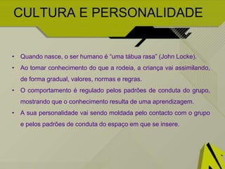 CULTURA E PERSONALIDADE
• Quando nasce, o ser humano é “uma tábua rasa” (John Locke).
• Ao tomar conhecimento do que a rodeia, a criança vai assimilando,
de forma gradual, valores, normas e regras.
• O comportamento é regulado pelos padrões de conduta do grupo,
mostrando que o conhecimento resulta de uma aprendizagem.
• A sua personalidade vai sendo moldada pelo contacto com o grupo
e pelos padrões de conduta do espaço em que se insere.
 