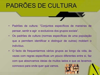 PADRÕES DE CULTURA
• Padrões de cultura: ”Conjuntos específicos de maneiras de
pensar, sentir e agir e exclusivos dos grupos sociais”.
• Os padrões de cultura (normas específicas de uma população
que a permitem identificar e distinguir de outras) moldam o
indivíduo.
• O facto de frequentarmos vários grupos ao longo da vida, às
vezes com regras específicas um pouco diferentes entre si, faz
com que absorvamos ideias de muitos lados e que as levemos
connosco para onde quer que vamos.
 