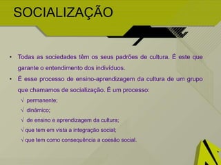 SOCIALIZAÇÃO
• Todas as sociedades têm os seus padrões de cultura. É este que
garante o entendimento dos indivíduos.
• É esse processo de ensino-aprendizagem da cultura de um grupo
que chamamos de socialização. É um processo:
√ permanente;
√ dinâmico;
√ de ensino e aprendizagem da cultura;
√ que tem em vista a integração social;
√ que tem como consequência a coesão social.
 