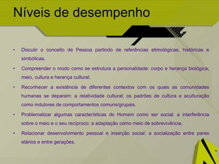 Níveis de desempenho
• Discutir o conceito de Pessoa partindo de referências etimológicas, históricas e
simbólicas.
• Compreender o modo como se estrutura a personalidade: corpo e herança biológica;
meio, cultura e herança cultural.
• Reconhecer a existência de diferentes contextos com os quais as comunidades
humanas se deparam: a relatividade cultural; os padrões de cultura e aculturação
como indutores de comportamentos comuns/grupais.
• Problematizar algumas características do Homem como ser social: a interferência
sobre o meio e o seu recíproco; a adaptação como meio de sobrevivência.
• Relacionar desenvolvimento pessoal e inserção social: a socialização entre pares
etários e entre gerações.
 