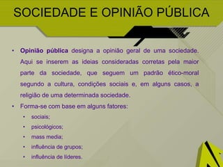 SOCIEDADE E OPINIÃO PÚBLICA
Ex: Grupos Ex: Líderes Ex. Mass Media
Todos nós pertencemos a
grupos, onde partilhamos
opiniões, finalidades e
objetivos.
É no interior destes
grupos que as opiniões se
formam, sejam elas de
apoio ou oposição.
Indivíduos que se
destacam dos restantes do
grupo.
Caracterizam-se pela
forte personalidade e
poder de persuasão.
Conseguem mobilizar o
grupo e atribuir uma
sensação de realização de
um objetivo.
Os mass media, através
de persuasão direta ou
indireta têm o poder de
controlar as notícias e
as ideias, formando a
opinião pública e, com
isso, exercendo uma
verdadeira manipulação
de massas.
 