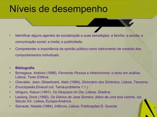 Níveis de desempenho
• Identificar alguns agentes de socialização e suas estratégias: a família; a escola; a
comunicação social; a moda; a publicidade.
• Compreender a importância da opinião pública como instrumento de controlo dos
comportamentos individuais.
• Bibliografia
• Borregana, António (1998), Fernando Pessoa e Heterónimos: o texto em análise,
Lisboa, Texto Editora.
• Chevalier, Jean; Gheerbrant, Alain (1994), Dicionário dos Símbolos, Lisboa, Teorema.
• Enciclopédia Einaudi (vd. Tema-problema 1.1.)
• Ishiguro, Kasuo (1991), Os Despojos do Dia, Lisboa, Gradiva.
• Lessing, Doris (1990), Os Diários de Jane Somers: diário de uma boa vizinha, col.
Século XX, Lisboa, Europa-América.
• Sarraute, Natalie (1984), Infância, Lisboa, Publicações D. Quixote
 