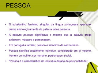 PESSOA
• O substantivo feminino singular da língua portuguesa «pessoa»
deriva etimologicamente da palavra latina persona.
• A palavra persona significava o mesmo que a palavra grega
prósopon: máscara e personagem.
• Em português familiar, pessoa é sinónimo de ser humano.
• Pessoa significa atualmente indivíduo, considerado em si mesmo,
homem ou mulher, ser humano; personagem social.
• “Pessoa é a característica do indivíduo dotado de personalidade”.
 