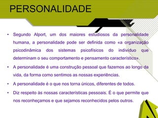 PERSONALIDADE
• Segundo Alport, um dos maiores estudiosos da personalidade
humana, a personalidade pode ser definida como «a organização
psicodinâmica dos sistemas psicofísicos do indivíduo que
determinam o seu comportamento e pensamento característico».
• A personalidade é uma construção pessoal que fazemos ao longo da
vida, da forma como sentimos as nossas experiências.
• A personalidade é o que nos torna únicos, diferentes de todos.
• Diz respeito às nossas características pessoais. É o que permite que
nos reconheçamos e que sejamos reconhecidos pelos outros.
 