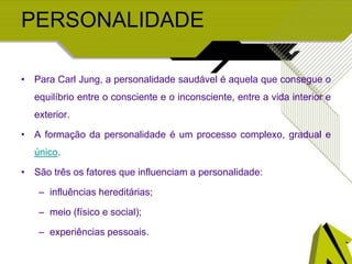 PERSONALIDADE
• Para Carl Jung, a personalidade saudável é aquela que consegue o
equilíbrio entre o consciente e o inconsciente, entre a vida interior e
exterior.
• A formação da personalidade é um processo complexo, gradual e
único.
• São três os fatores que influenciam a personalidade:
– influências hereditárias;
– meio (físico e social);
– experiências pessoais.
 