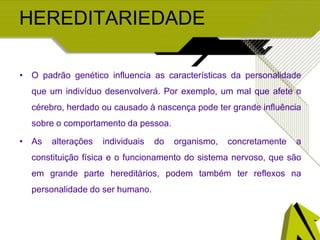 HEREDITARIEDADE
• O padrão genético influencia as características da personalidade
que um indivíduo desenvolverá. Por exemplo, um mal que afete o
cérebro, herdado ou causado à nascença pode ter grande influência
sobre o comportamento da pessoa.
• As alterações individuais do organismo, concretamente a
constituição física e o funcionamento do sistema nervoso, que são
em grande parte hereditários, podem também ter reflexos na
personalidade do ser humano.
 