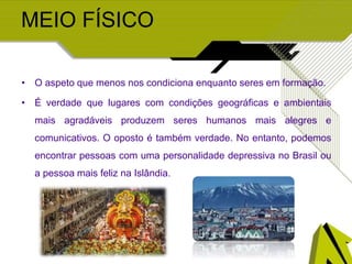 MEIO FÍSICO
• O aspeto que menos nos condiciona enquanto seres em formação.
• É verdade que lugares com condições geográficas e ambientais
mais agradáveis produzem seres humanos mais alegres e
comunicativos. O oposto é também verdade. No entanto, podemos
encontrar pessoas com uma personalidade depressiva no Brasil ou
a pessoa mais feliz na Islândia.
 