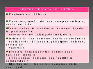 PUNTOS DE VISTA DE LA ÉTICA Costumbres, hábitos Carácter, modo de ser, comportamiento, estilo de vida Trata sobre la conducta humana desde la perspectiva valorativa del bien y del mal, de lo correcto… Orienta al ser humano hacia su auténtica realización ( filosofía, principios, valores, escala de valores) Procura establecer las condiciones básicas para la convivencia humana que facilite la solidaridad y libertad de los seres humanos en la sociedad.