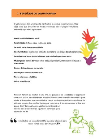 7. BENEFÍCIOS DO VOLUNTARIADO


O voluntariado tem um impacto significativo e positivo na comunidade. Mas
você sabia que ele pode ter muitos benefícios para o próprio voluntário
também? Aqui estão alguns deles:



Maior estabilidade emocional

Possibilidade de fazer o que realmente gosta

Se sentir parte da sua comunidade

Oportunidade de fazer novas amizades e ampliar o seu círculo de relacionamentos

Descoberta de novas potencialidades, que não havia percebido antes

Mudanças de pontos de vistas sobre o seu próprio valor, melhorando inclusive a
auto-estima

Opções de impulsionar sua carreira

Motivação e sentido de realização

Novos interesses e hobbies

Novas experiências




Nenhum homem ou mulher é uma ilha. As pessoas e as sociedades co-dependem
umas das outras para sobreviver. O voluntariado é uma excelente ferramenta para
ajudar a desenvolver sua comunidade e causar um impacto positivo na qualidade de
vida das pessoas. Que melhor forma para conectar-se à sua comunidade e doar um
pouco de si? Como voluntário você certamente dará um
retorno para a sociedade de alguns dos benefícios que a
sociedade lhe dá.



     Felicidade é um contexto GLOBAL; ou existe felicidade para
                  todos ou não existe para ninguém.
 