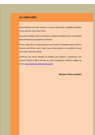 10. CONCLUSÃO


Neste Módulo você pode conhecer um pouco mais sobre o trabalho voluntário
e seus aspectos mais importantes.

No próximo Módulo você irá conhecer o trabalho da Defesa Civil e os principais
tipos de desastres que podemos enfrentar.

Porém, antes disso, é importante que você realize as atividades deste primeiro
módulo, permitindo, assim, testar seus conhecimentos e se certificar de que
não restou nenhuma dúvida.

Lembre-se que temos Plantões de Dúvidas para debater e aprofundar esse
assunto. Confira os dias e horários no nosso Cronograma, visitando a página do
Curso: www.voluntariosonlinecursos.org.br




                                                 Abraços e bons estudos!
 