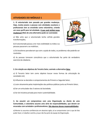 ATIVIDADES DO MÓDULO 1
1. O voluntariado tem passado por grandes mudanças.
Hoje, muitos jovens e pessoas com atividades escolares e
profissionais tem se envolvido como voluntários, criando
um novo perfil para tal atividade. A que você atribui essas
mudanças? Mais de uma alternativa pode ser assinalada:

a) Não acho que o voluntariado tenha sofrido grandes
transformações;

b) O voluntariado passou a ter mais visibilidade na mídia e as
pessoas passaram a se mobilizar;

c) Os brasileiros perceberam que sem a ajuda de todos, os problemas não poderão ser
resolvidos.

d) As pessoas tomaram consciência que o voluntariado faz parte do verdadeiro
exercício da cidadania.



2. Em relação aos objetivos do Terceiro Setor, assinale a alternativa falsa:

a) O Terceiro Setor tem como objetivo buscar novas formas de articulação da
sociedade civil;

b) Influenciar as decisões e comportamentos do Primeiro e Segundo Setor;

c) Lutar ativamente pelas implantações das políticas públicas junto ao Primeiro Setor;

d) Ser um articulador dos 3 setores da Sociedade;

e) Ser de iniciativa privada para maior sustentabilidade.



3. Ao assumir um compromisso com uma Organização ou diante de uma
Comunidade, o voluntário assume uma série de responsabilidades, que devem ser
encaradas com seriedade e profissionalismo. São algumas dessas responsabilidades:

a) Manter os assuntos confidenciais em absoluto sigilo; só se comprometer com o que de fato
puder fazer; e trabalhar sozinho, já que não faz parte da equipe da Organização.
 