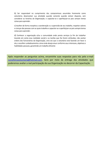 b) Ser responsável no cumprimento dos compromissos assumidos livremente como
      voluntário; desenvolver sua atividade quando somente quando estiver disposto, sem
      considerar os horários da Organização; e capacitar-se e aperfeiçoar-se pois sempre temos
      coisas para aprender.

      c) Acolher de forma receptiva a coordenação e a supervisão de seu trabalho, respeitar valores
      e crenças das pessoas com as quais trabalha e capacitar-se e aperfeiçoar-se pois sempre temos
      coisas para aprender.

      d) Conhecer a organização e/ou a comunidade onde presta serviços (a fim de trabalhar
      levando em conta essa realidade social) e as tarefas que lhe forem atribuídas; não aceitar
      ordens dos funcionários da Organização, uma vez que o voluntário está fazendo um favor à
      ela; e escolher cuidadosamente a área onde deseja atuar conforme seus interesses, objetivos e
      habilidades pessoais, garantindo um trabalho eficiente




Após responder as perguntas acima, encaminhe suas respostas para nós pelo e-mail
cursoforcavoluntaria@hotmail.com. Será por meio da entrega das atividades que
poderemos avaliar a real participação da sua Organização no decorrer da Capacitação.
 