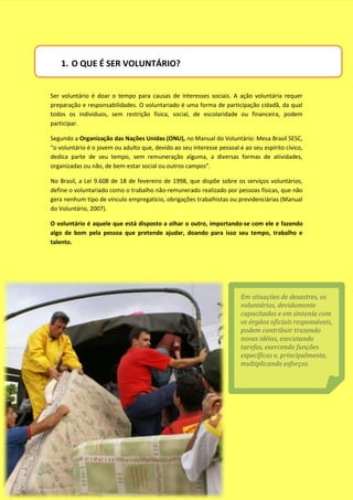 1. O QUE É SER VOLUNTÁRIO?


Ser voluntário é doar o tempo para causas de interesses sociais. A ação voluntária requer
preparação e responsabilidades. O voluntariado é uma forma de participação cidadã, da qual
todos os indivíduos, sem restrição física, social, de escolaridade ou financeira, podem
participar.

Segundo a Organização das Nações Unidas (ONU), no Manual do Voluntário: Mesa Brasil SESC,
“o voluntário é o jovem ou adulto que, devido ao seu interesse pessoal e ao seu espírito cívico,
dedica parte de seu tempo, sem remuneração alguma, a diversas formas de atividades,
organizadas ou não, de bem-estar social ou outros campos”.

No Brasil, a Lei 9.608 de 18 de fevereiro de 1998, que dispõe sobre os serviços voluntários,
define o voluntariado como o trabalho não-remunerado realizado por pessoas físicas, que não
gera nenhum tipo de vínculo empregatício, obrigações trabalhistas ou previdenciárias (Manual
do Voluntário, 2007).

O voluntário é aquele que está disposto a olhar o outro, importando-se com ele e fazendo
algo de bom pela pessoa que pretende ajudar, doando para isso seu tempo, trabalho e
talento.




                                                                        Em situações de desastres, os
                                                                        voluntários, devidamente
                                                                        capacitados e em sintonia com
                                                                        os órgãos oficiais responsáveis,
                                                                        podem contribuir trazendo
                                                                        novas idéias, executando
                                                                        tarefas, exercendo funções
                                                                        específicas e, principalmente,
                                                                        multiplicando esforços.
 