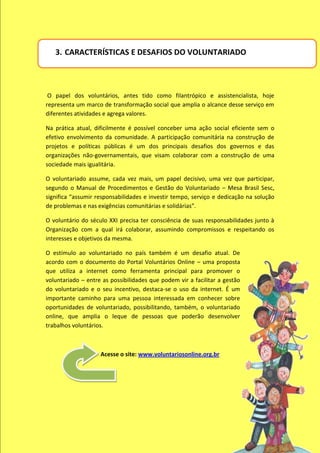 3. CARACTERÍSTICAS E DESAFIOS DO VOLUNTARIADO



 O papel dos voluntários, antes tido como filantrópico e assistencialista, hoje
representa um marco de transformação social que amplia o alcance desse serviço em
diferentes atividades e agrega valores.

Na prática atual, dificilmente é possível conceber uma ação social eficiente sem o
efetivo envolvimento da comunidade. A participação comunitária na construção de
projetos e políticas públicas é um dos principais desafios dos governos e das
organizações não-governamentais, que visam colaborar com a construção de uma
sociedade mais igualitária.

O voluntariado assume, cada vez mais, um papel decisivo, uma vez que participar,
segundo o Manual de Procedimentos e Gestão do Voluntariado – Mesa Brasil Sesc,
significa “assumir responsabilidades e investir tempo, serviço e dedicação na solução
de problemas e nas exigências comunitárias e solidárias”.

O voluntário do século XXI precisa ter consciência de suas responsabilidades junto à
Organização com a qual irá colaborar, assumindo compromissos e respeitando os
interesses e objetivos da mesma.

O estímulo ao voluntariado no país também é um desafio atual. De
acordo com o documento do Portal Voluntários Online – uma proposta
que utiliza a internet como ferramenta principal para promover o
voluntariado – entre as possibilidades que podem vir a facilitar a gestão
do voluntariado e o seu incentivo, destaca-se o uso da internet. É um
importante caminho para uma pessoa interessada em conhecer sobre
oportunidades de voluntariado, possibilitando, também, o voluntariado
online, que amplia o leque de pessoas que poderão desenvolver
trabalhos voluntários.



                    Acesse o site: www.voluntariosonline.org.br
 