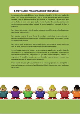 4. MOTIVAÇÕES PARA O TRABALHO VOLUNTÁRIO
Durante as enchentes de 2008, em Santa Catarina, voluntários de diferentes regiões do
Brasil e do mundo sensibilizaram-se com as vítimas afetadas pelo evento adverso
extremo. Entre os diferentes motivos que levaram os voluntários a querer abrir mão
do conforto de suas casas para ajudar numa situação de desastre, destacam-se
sentimentos como solidariedade, vontade de ser útil a alguém e a vontade de fazer a
diferença.

Para alguns voluntários, o fato de ajudar aos outros possibilita uma realização pessoal,
sem esperar nada em troca.

Para outros, trata-se de uma forma de retribuir à sociedade o conhecimento e
experiências adquiridas ao longo da vida, principalmente quando se estuda em escolas
ou universidades públicas.

Para outros, pode ser apenas a oportunidade de ter uma ocupação para o seu tempo
livre, às vezes produto da situação de aposentadoria ou desemprego.

Os motivos que levam uma pessoa a tornar-se voluntária podem ser variados. Segundo
alguns estudos, o trabalho voluntário pode melhorar a auto-imagem, promover um
sentimento de realização e competência ou agir como um antídoto para o estresse e a
depressão. Os cidadãos engajam-se em atividades voluntárias para exercer sua
cidadania na defesa de seus direitos e dos outros.

O importante é que a ação voluntária nasça de um desejo pessoal, nunca imposto, e
que seja focada nos interesses e habilidades individuais, favorecendo assim resultados
de sucesso.
 