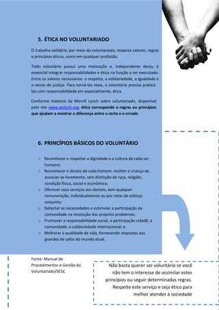 5. ÉTICA NO VOLUNTARIADO
O trabalho solidário, por meio do voluntariado, respeita valores, regras
e princípios éticos, como em qualquer profissão.

Todo voluntário possui uma motivação e, independente desta, é
essencial integrar responsabilidades e ética na função a ser executada.
Entre os valores necessários: o respeito, a solidariedade, a igualdade e
o senso de justiça. Para torná-los reais, o voluntário precisa praticá-
los com responsabilidade em especialmente, ética.

Conforme material da Merrill Lynch sobre voluntariado, disponível
pelo site www.wstech.org, ética corresponde a regras ou princípios
que ajudam a mostrar a diferença entre o certo e o errado.




   6. PRINCÍPIOS BÁSICOS DO VOLUNTÁRIO

   o Reconhecer e respeitar a dignidade e a cultura de cada ser
     humano;
   o Reconhecer o direito de cada homem, mulher e criança de
     associar-se livremente, sem distinção de raça, religião,
     condição física, social e econômica;
   o Oferecer seus serviços aos demais, sem qualquer
     remuneração, individualmente ou por meio de esforço
     conjunto;
   o Detectar as necessidades e estimular a participação da
     comunidade na resolução dos próprios problemas;
   o Promover a responsabilidade social, a participação cidadã, a
     comunidade, a solidariedade internacional; e
   o Melhorar a qualidade de vida, fornecendo respostas aos
     grandes de safos do mundo atual.



Fonte: Manual de
Procedimentos e Gestão do                 Não basta querer ser voluntário se você
Voluntariado/SESC                           não tem o interesse de assimilar estes
                                         princípios ou seguir determinadas regras.
                                             Respeite este serviço e seja ético para
                                                       melhor atender à sociedade
 