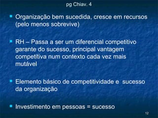 pg Chiav. 4

   Organização bem sucedida, cresce em recursos
    (pelo menos sobrevive)

   RH – Passa a ser um diferencial competitivo
    garante do sucesso, principal vantagem
    competitiva num contexto cada vez mais
    mutável

   Elemento básico de competitividade e sucesso
    da organização

   Investimento em pessoas = sucesso
                                                   12
 