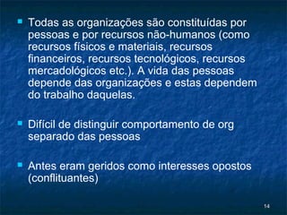    Todas as organizações são constituídas por
    pessoas e por recursos não-humanos (como
    recursos físicos e materiais, recursos
    financeiros, recursos tecnológicos, recursos
    mercadológicos etc.). A vida das pessoas
    depende das organizações e estas dependem
    do trabalho daquelas.

   Difícil de distinguir comportamento de org
    separado das pessoas

   Antes eram geridos como interesses opostos
    (conflituantes)

                                                   14
 