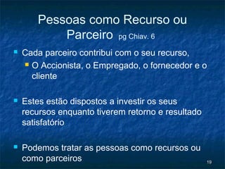 Pessoas como Recurso ou
           Parceiro pg Chiav. 6
   Cada parceiro contribui com o seu recurso,
     O Accionista, o Empregado, o fornecedor e o

      cliente

   Estes estão dispostos a investir os seus
    recursos enquanto tiverem retorno e resultado
    satisfatório

   Podemos tratar as pessoas como recursos ou
    como parceiros                                  19
 