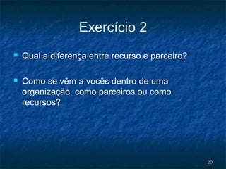 Exercício 2
   Qual a diferença entre recurso e parceiro?

   Como se vêm a vocês dentro de uma
    organização, como parceiros ou como
    recursos?




                                                 20
 