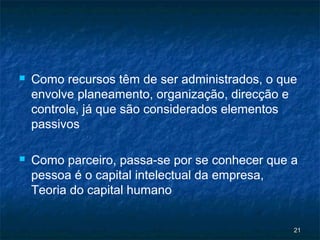    Como recursos têm de ser administrados, o que
    envolve planeamento, organização, direcção e
    controle, já que são considerados elementos
    passivos

   Como parceiro, passa-se por se conhecer que a
    pessoa é o capital intelectual da empresa,
    Teoria do capital humano


                                                21
 