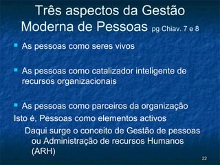 Três aspectos da Gestão
    Moderna de Pessoas pg Chiav. 7 e 8
   As pessoas como seres vivos

   As pessoas como catalizador inteligente de
    recursos organizacionais

  As pessoas como parceiros da organização
Isto é, Pessoas como elementos activos
   Daqui surge o conceito de Gestão de pessoas
     ou Administração de recursos Humanos
     (ARH)
                                                 22
 