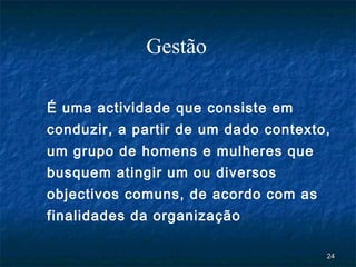 Gestão

É uma actividade que consiste em
conduzir, a partir de um dado contexto,
um grupo de homens e mulheres que
busquem atingir um ou diversos
objectivos comuns, de acordo com as
finalidades da organização ..

                                      24
 