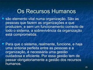 Os Recursos Humanos
   são elemento vital numa organização. São as
    pessoas que fazem as organizações e que
    produzem, e sem um funcionamento correcto de
    todo o sistema, a sobrevivência da organização
    está comprometida.

   Para que o sistema, realmente, funcione, e haja
    uma sintonia perfeita entre as pessoas e a
    organização, é necessária uma gestão
    cuidadosa e eficiente. Por essa gestão tem de
    passar obrigatoriamente a gestão dos recursos
    humanos.
                                                      25
 