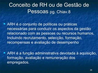 Conceito de RH ou de Gestão de
            Pessoas pg. Chiav.8

   ARH é o conjunto de políticas ou práticas
    necessárias para conduzir os aspectos da gestão
    relacionado com as pessoas ou recursos humanos,
    Incluindo recrutamento, selecção, formação,
    recompensas e avaliação de desempenho

   ARH é a função administrativa devotada à aquisição,
    formação, avaliação e remuneração dos
    empregados.
                                                   26
 