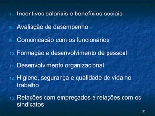 7.    Incentivos salariais e benefícios sociais

8.    Avaliação de desempenho

9.    Comunicação com os funcionários

10.   Formação e desenvolvimento de pessoal

11.   Desenvolvimento organizacional

12.   Higiene, segurança e qualidade de vida no
      trabalho

13.   Relações com empregados e relações com os
      sindicatos
                                                  31
 