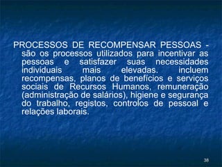 PROCESSOS DE RECOMPENSAR PESSOAS -
 são os processos utilizados para incentivar as
 pessoas e satisfazer suas necessidades
 individuais     mais      elevadas.      incluem
 recompensas, planos de benefícios e serviços
 sociais de Recursos Humanos, remuneração
 (administração de salários), higiene e segurança
 do trabalho, registos, controlos de pessoal e
 relações laborais.




                                               38
 