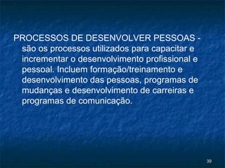 PROCESSOS DE DESENVOLVER PESSOAS -
 são os processos utilizados para capacitar e
 incrementar o desenvolvimento profissional e
 pessoal. Incluem formação/treinamento e
 desenvolvimento das pessoas, programas de
 mudanças e desenvolvimento de carreiras e
 programas de comunicação.




                                                39
 