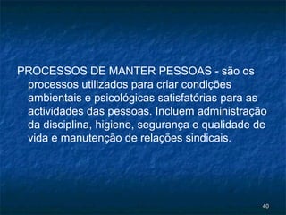 PROCESSOS DE MANTER PESSOAS - são os
 processos utilizados para criar condições
 ambientais e psicológicas satisfatórias para as
 actividades das pessoas. Incluem administração
 da disciplina, higiene, segurança e qualidade de
 vida e manutenção de relações sindicais.




                                                40
 