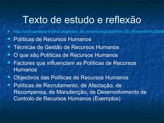 Texto de estudo e reflexão
   http://prof.santana-e-silva.pt/gestao_de_empresas/trabalhos_05_06/word/A%20Inte
   Políticas de Recursos Humanos
   Técnicas de Gestão de Recursos Humanos
   O que são Políticas de Recursos Humanos
   Factores que influenciam as Políticas de Recursos
    Humanos
   Objectivos das Políticas de Recursos Humanos
   Políticas de Recrutamento, de Afectação, de
    Recompensa, de Manutenção, de Desenvolvimento de
    Controlo de Recursos Humanos (Exemplos)
 